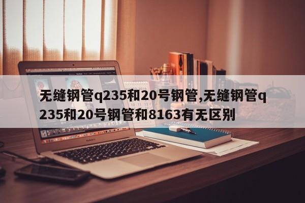 无缝钢管q235和20号钢管,无缝钢管q235和20号钢管和8163有无区别