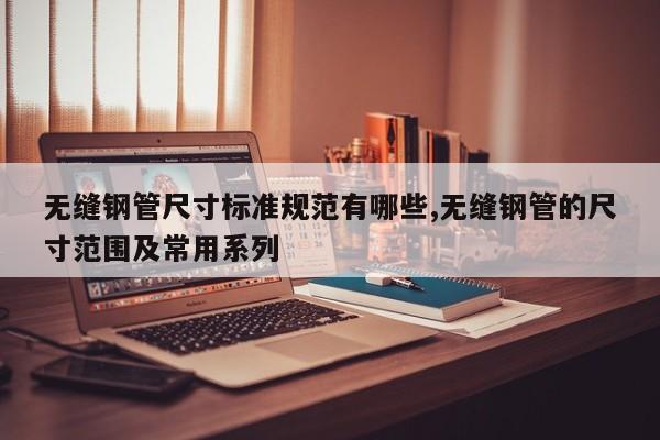 无缝钢管尺寸标准规范有哪些,无缝钢管的尺寸范围及常用系列