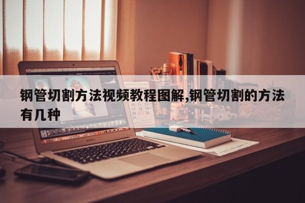 钢管切割方法视频教程图解,钢管切割的方法有几种