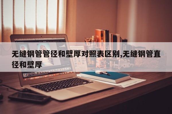 无缝钢管管径和壁厚对照表区别,无缝钢管直径和壁厚