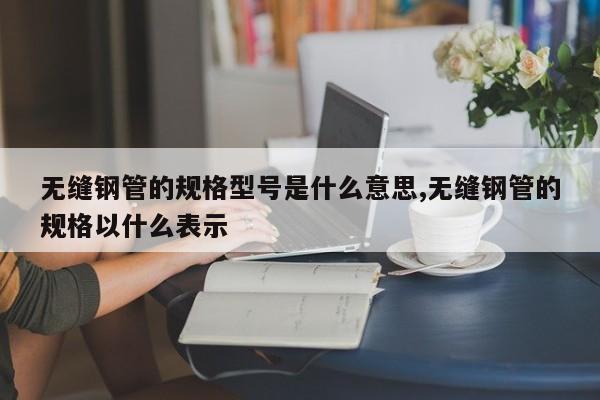无缝钢管的规格型号是什么意思,无缝钢管的规格以什么表示