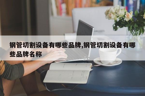钢管切割设备有哪些品牌,钢管切割设备有哪些品牌名称