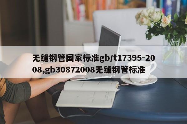 无缝钢管国家标准gb/t17395-2008,gb30872008无缝钢管标准