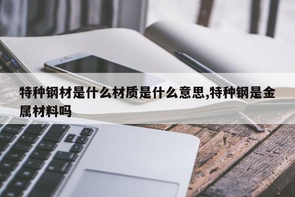特种钢材是什么材质是什么意思,特种钢是金属材料吗