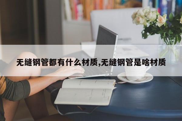 无缝钢管都有什么材质,无缝钢管是啥材质