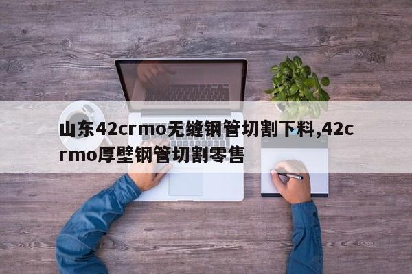 山东42crmo无缝钢管切割下料,42crmo厚壁钢管切割零售