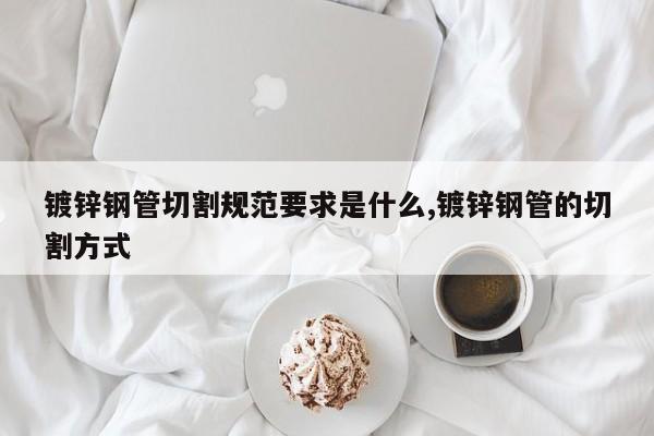 镀锌钢管切割规范要求是什么,镀锌钢管的切割方式