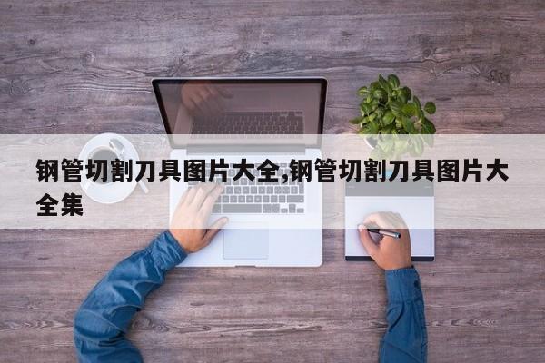 钢管切割刀具图片大全,钢管切割刀具图片大全集
