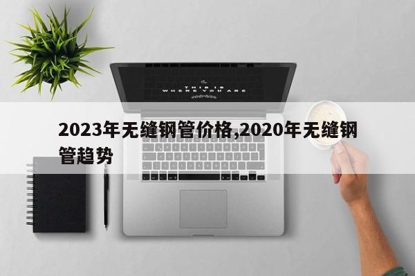 2023年无缝钢管价格,2020年无缝钢管趋势