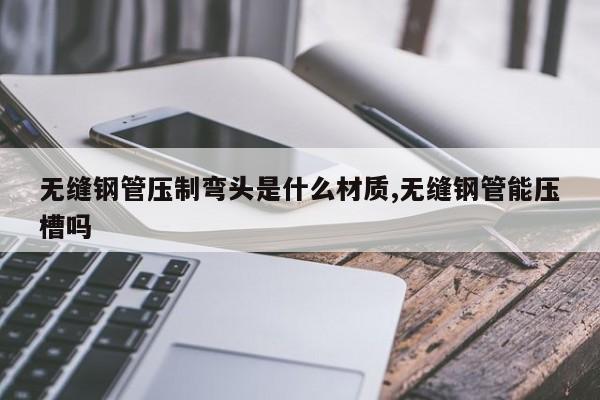 无缝钢管压制弯头是什么材质,无缝钢管能压槽吗