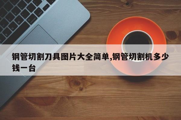 钢管切割刀具图片大全简单,钢管切割机多少钱一台