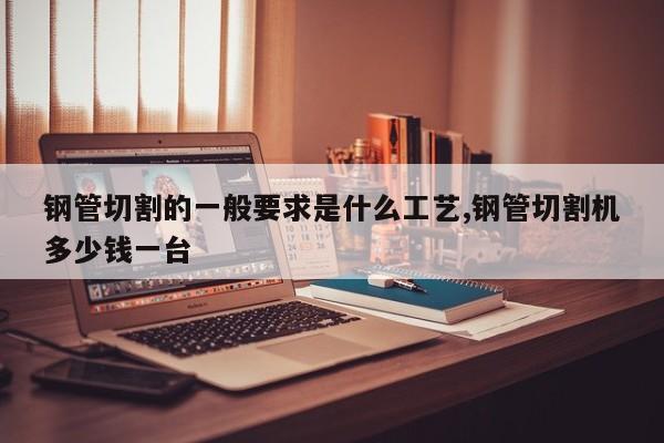 钢管切割的一般要求是什么工艺,钢管切割机多少钱一台