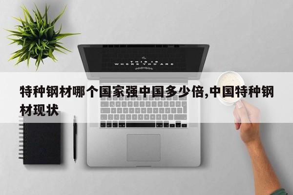 特种钢材哪个国家强中国多少倍,中国特种钢材现状