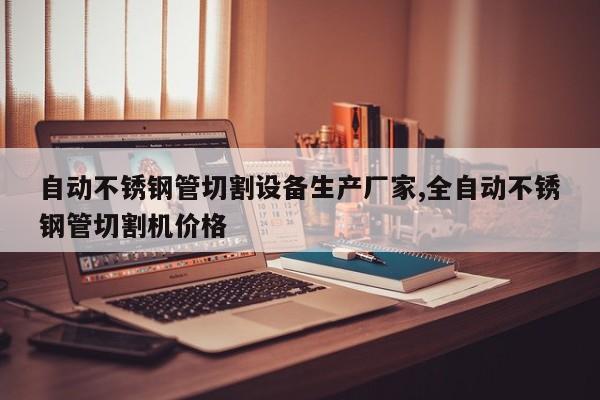 自动不锈钢管切割设备生产厂家,全自动不锈钢管切割机价格