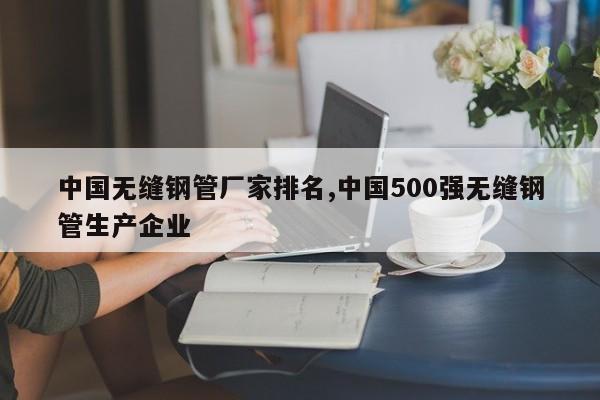 中国无缝钢管厂家排名,中国500强无缝钢管生产企业