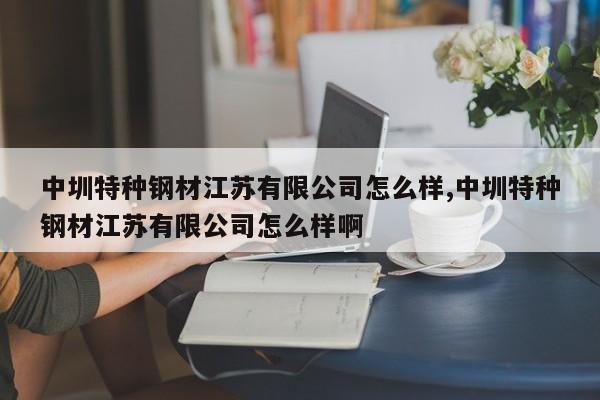 中圳特种钢材江苏有限公司怎么样,中圳特种钢材江苏有限公司怎么样啊