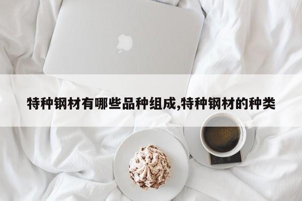 特种钢材有哪些品种组成,特种钢材的种类