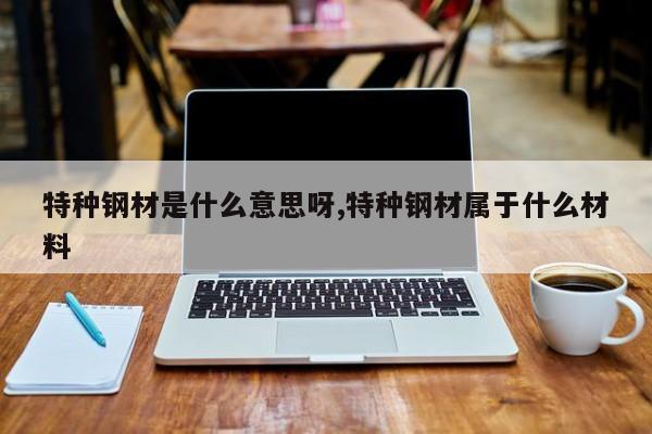 特种钢材是什么意思呀,特种钢材属于什么材料