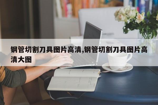 钢管切割刀具图片高清,钢管切割刀具图片高清大图