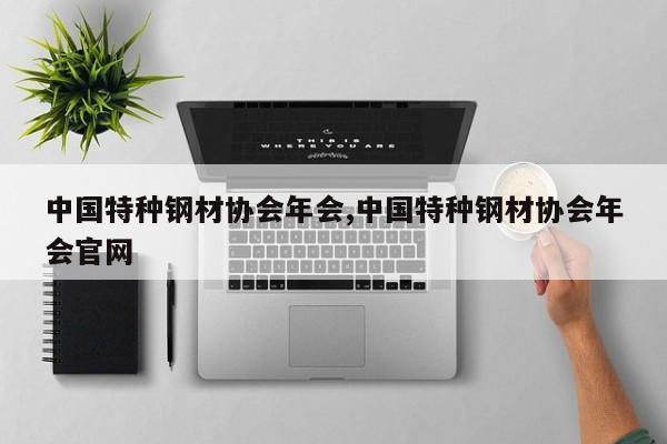 中国特种钢材协会年会,中国特种钢材协会年会官网