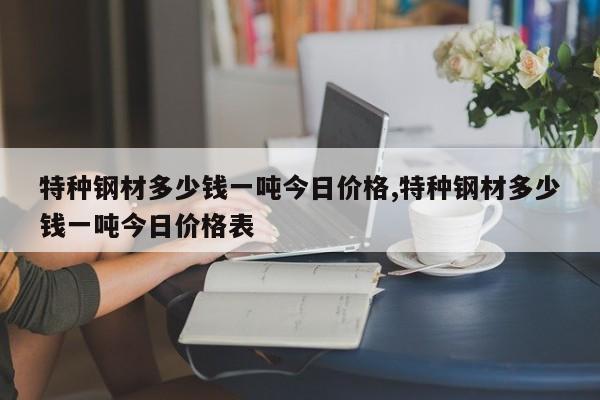 特种钢材多少钱一吨今日价格,特种钢材多少钱一吨今日价格表