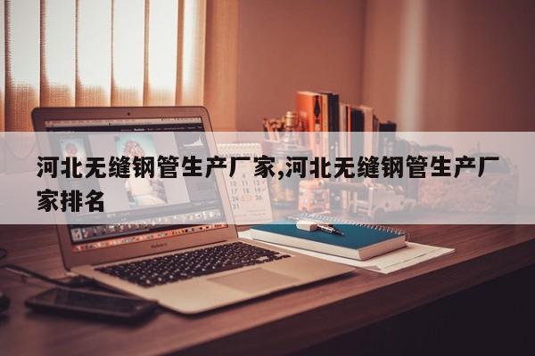 河北无缝钢管生产厂家,河北无缝钢管生产厂家排名