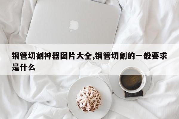 钢管切割神器图片大全,钢管切割的一般要求是什么