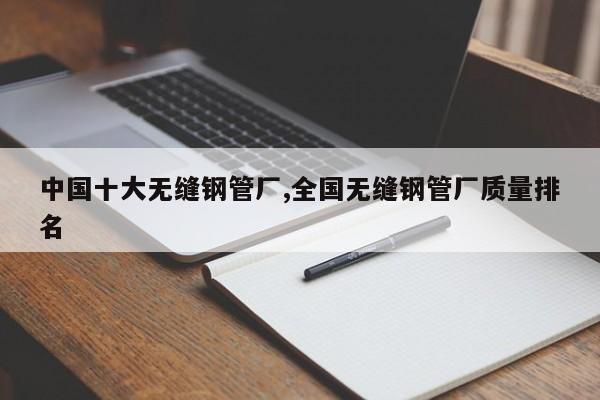 中国十大无缝钢管厂,全国无缝钢管厂质量排名
