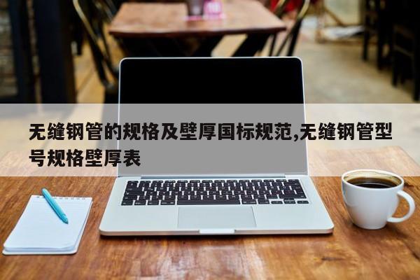 无缝钢管的规格及壁厚国标规范,无缝钢管型号规格壁厚表