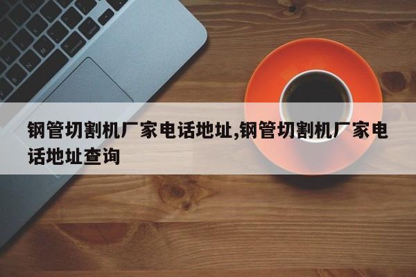 钢管切割机厂家电话地址,钢管切割机厂家电话地址查询