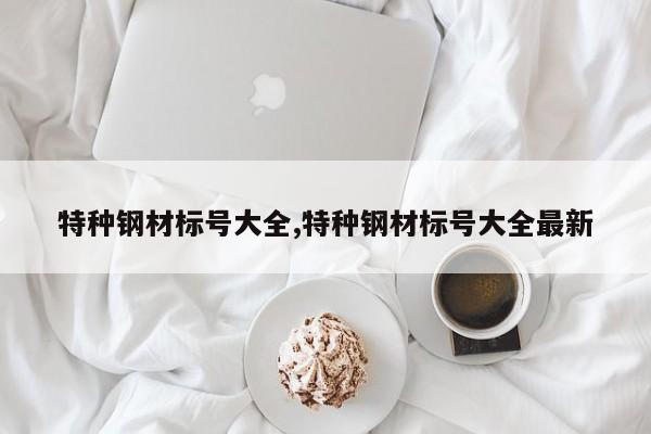 特种钢材标号大全,特种钢材标号大全最新