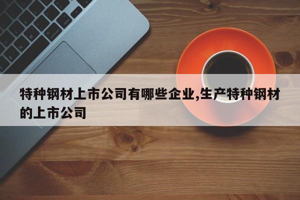 特种钢材上市公司有哪些企业,生产特种钢材的上市公司