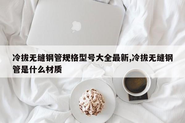冷拔无缝钢管规格型号大全最新,冷拔无缝钢管是什么材质