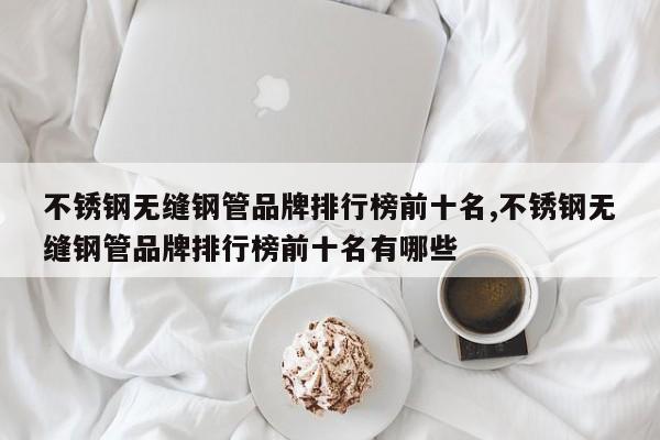 不锈钢无缝钢管品牌排行榜前十名,不锈钢无缝钢管品牌排行榜前十名有哪些