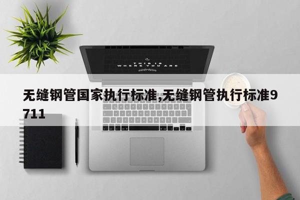 无缝钢管国家执行标准,无缝钢管执行标准9711