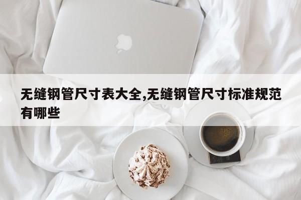 无缝钢管尺寸表大全,无缝钢管尺寸标准规范有哪些