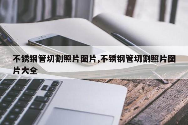 不锈钢管切割照片图片,不锈钢管切割照片图片大全