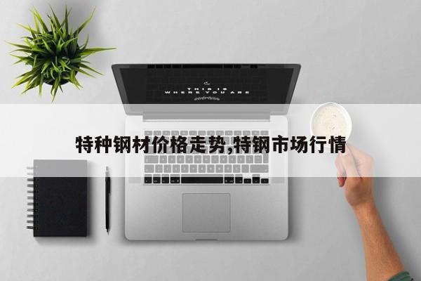 特种钢材价格走势,特钢市场行情