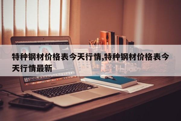 特种钢材价格表今天行情,特种钢材价格表今天行情最新
