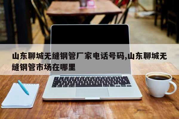 山东聊城无缝钢管厂家电话号码,山东聊城无缝钢管市场在哪里