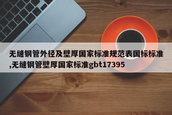 无缝钢管外径及壁厚国家标准规范表国标标准,无缝钢管壁厚国家标准gbt17395