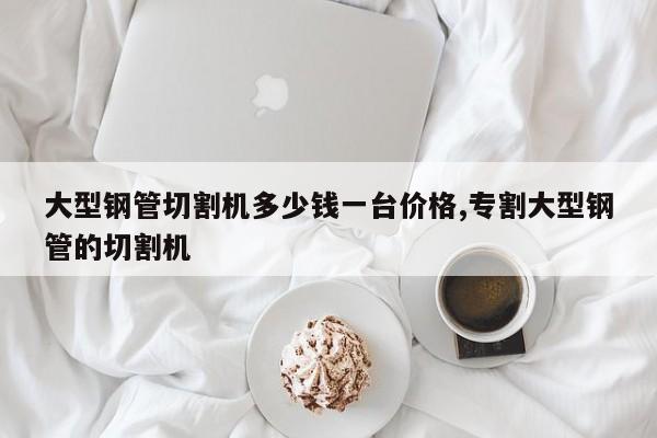 大型钢管切割机多少钱一台价格,专割大型钢管的切割机