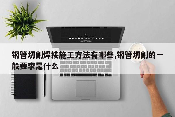 钢管切割焊接施工方法有哪些,钢管切割的一般要求是什么