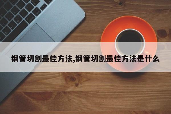 钢管切割最佳方法,钢管切割最佳方法是什么