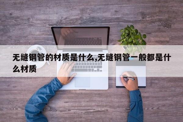 无缝钢管的材质是什么,无缝钢管一般都是什么材质