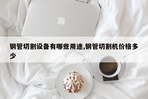 钢管切割设备有哪些用途,钢管切割机价格多少