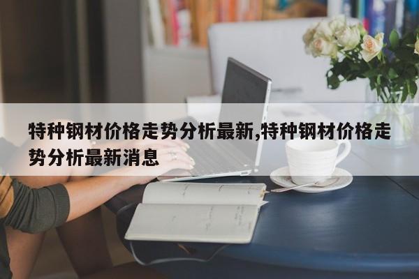 特种钢材价格走势分析最新,特种钢材价格走势分析最新消息