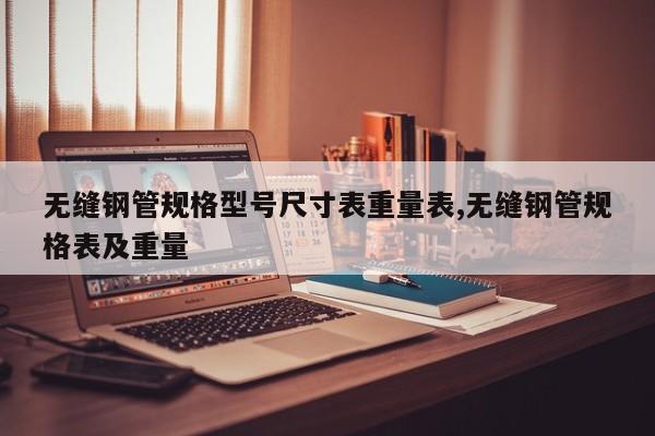 无缝钢管规格型号尺寸表重量表,无缝钢管规格表及重量