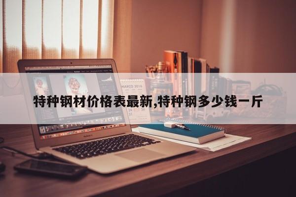 特种钢材价格表最新,特种钢多少钱一斤