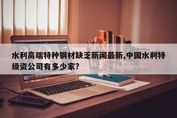 水利高端特种钢材缺乏新闻最新,中国水利特级资公司有多少家?